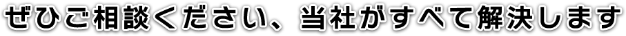 ぜひご相談ください、当社がすべて解決します